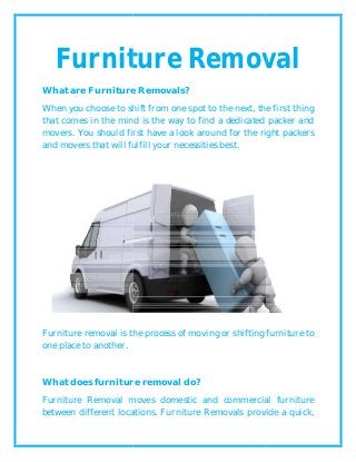 Furniture Removal
What are Furniture Removal
When you choose to shift from one spot to the next, the first thing
that comes in the mind is the
movers. You should first have a look around for the right packers
and movers that will fulfill your necessities best.
Furniture removal is the process of moving or shifting furniture to
one place to another.
What does furniture removal do?
Furniture Removal move
between different locations. Furniture Removals provide a quick,
Furniture Removal
Furniture Removals?
When you choose to shift from one spot to the next, the first thing
that comes in the mind is the way to find a dedicated packer
movers. You should first have a look around for the right packers
and movers that will fulfill your necessities best.
Furniture removal is the process of moving or shifting furniture to
does furniture removal do?
moves domestic and commercial furniture
between different locations. Furniture Removals provide a quick,
Furniture Removal
When you choose to shift from one spot to the next, the first thing
way to find a dedicated packer and
movers. You should first have a look around for the right packers
Furniture removal is the process of moving or shifting furniture to
domestic and commercial furniture
between different locations. Furniture Removals provide a quick,
 