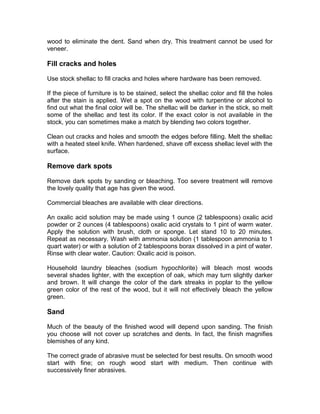 wood to eliminate the dent. Sand when dry. This treatment cannot be used for
veneer.
Fill cracks and holes
Use stock shellac to fill cracks and holes where hardware has been removed.
If the piece of furniture is to be stained, select the shellac color and fill the holes
after the stain is applied. Wet a spot on the wood with turpentine or alcohol to
find out what the final color will be. The shellac will be darker in the stick, so melt
some of the shellac and test its color. If the exact color is not available in the
stock, you can sometimes make a match by blending two colors together.
Clean out cracks and holes and smooth the edges before filling. Melt the shellac
with a heated steel knife. When hardened, shave off excess shellac level with the
surface.
Remove dark spots
Remove dark spots by sanding or bleaching. Too severe treatment will remove
the lovely quality that age has given the wood.
Commercial bleaches are available with clear directions.
An oxalic acid solution may be made using 1 ounce (2 tablespoons) oxalic acid
powder or 2 ounces (4 tablespoons) oxalic acid crystals to 1 pint of warm water.
Apply the solution with brush, cloth or sponge. Let stand 10 to 20 minutes.
Repeat as necessary. Wash with ammonia solution (1 tablespoon ammonia to 1
quart water) or with a solution of 2 tablespoons borax dissolved in a pint of water.
Rinse with clear water. Caution: Oxalic acid is poison.
Household laundry bleaches (sodium hypochlorite) will bleach most woods
several shades lighter, with the exception of oak, which may turn slightly darker
and brown. It will change the color of the dark streaks in poplar to the yellow
green color of the rest of the wood, but it will not effectively bleach the yellow
green.
Sand
Much of the beauty of the finished wood will depend upon sanding. The finish
you choose will not cover up scratches and dents. In fact, the finish magnifies
blemishes of any kind.
The correct grade of abrasive must be selected for best results. On smooth wood
start with fine; on rough wood start with medium. Then continue with
successively finer abrasives.
 