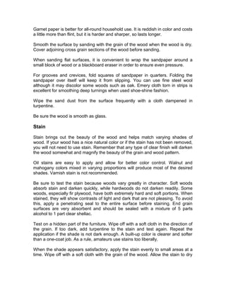Garnet paper is better for all-round household use. It is reddish in color and costs
a little more than flint, but it is harder and sharper, so lasts longer.
Smooth the surface by sanding with the grain of the wood when the wood is dry.
Cover adjoining cross grain sections of the wood before sanding.
When sanding flat surfaces, it is convenient to wrap the sandpaper around a
small block of wood or a blackboard eraser in order to ensure even pressure.
For grooves and crevices, fold squares of sandpaper in quarters. Folding the
sandpaper over itself will keep it from slipping. You can use fine steel wool
although it may discolor some woods such as oak. Emery cloth torn in strips is
excellent for smoothing deep turnings when used shoe-shine fashion.
Wipe the sand dust from the surface frequently with a cloth dampened in
turpentine.
Be sure the wood is smooth as glass.
Stain
Stain brings out the beauty of the wood and helps match varying shades of
wood. If your wood has a nice natural color or if the stain has not been removed,
you will not need to use stain. Remember that any type of clear finish will darken
the wood somewhat and magnify the beauty of the grain and wood pattern.
Oil stains are easy to apply and allow for better color control. Walnut and
mahogany colors mixed in varying proportions will produce most of the desired
shades. Varnish stain is not recommended.
Be sure to test the stain because woods vary greatly in character. Soft woods
absorb stain and darken quickly, while hardwoods do not darken readily. Some
woods, especially fir plywood, have both extremely hard and soft portions. When
stained, they will show contrasts of light and dark that are not pleasing. To avoid
this, apply a penetrating seal to the entire surface before staining. End grain
surfaces are very absorbent and should be sealed with a mixture of 5 parts
alcohol to 1 part clear shellac.
Test on a hidden part of the furniture. Wipe off with a soft cloth in the direction of
the grain. If too dark, add turpentine to the stain and test again. Repeat the
application if the shade is not dark enough. A built-up color is clearer and softer
than a one-coat job. As a rule, amateurs use stains too liberally.
When the shade appears satisfactory, apply the stain evenly to small areas at a
time. Wipe off with a soft cloth with the grain of the wood. Allow the stain to dry
 