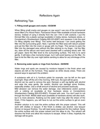 Reflections Again
Refinishing Tips
1. Filling small gouges and cracks - 03/26/99
When filling small cracks and gouges on raw wood I use one of the commercial
wood fillers (Fix Wood Patch, Famowood Wood Filler-available at local hardware
stores). Instead of using it directly from the can I thin it with acetone. I put the
thinned filler into a plastic syringe (available in hobby stores, hardware stores, or
Constantine's Woodworkers Catalog 800-223-8087) and squeeze it into the spot
I'm filling (slightly over filling). This works well because I can avoid getting the
filler into the surrounding grain. Next, I sprinkle the filled area with talcum powder
and pat the filler into the crack or gouge with my finger. This serves to pack the
filler into the damaged area without the filler sticking to my finger. I let the filler
dry, blow off the talcum and hand sand (backed with a sanding block) with 180
grit paper. Sand the filler level to the surrounding surface. The trick is to sand
gently. It will take a few moments longer, but it will avoid tearing out the filler. It's
best to let the filler dry over night before sanding to allow for any shrinkage of the
filler.
2. Removing water spots or rings from furniture - 04/09/99
Water rings and spots are caused by moisture trapped in the finish when wet
objects are left on the furniture. They appear as white cloudy areas. There are
several ways to approach the problem:
A substance with oil in it, furniture polish for example, can be left on the spot
overnight. Wipe off the oil in the morning. With luck, the spot will be gone.
Alcohol can be used to remove the spot. Dampen a soft rag lightly with alcohol
and wipe the area gently. Be careful. Alcohol can damage some finishes,
especially shellac. Use a small amount of alcohol and proceed cautiously.
Mild abrasion can remove the water damage. Use rottenstone and/or pumice
with a rubbing oil (available at finer hardware stores or Constantine's
Woodworkers Catalog 800-223-8087). Proceed with care. You don't want to rub
through the finish. #0000 steel wool (available at hardware stores) will also work,
but it is more abrasive. Rubbing out the water mark may alter the sheen of the
finish. If this happens, you will have to rub out the entire surface to get an even
sheen.
Another solution is to coat the entire surface with the proper solvent. This will
work with shellac or lacquer. If the finish is shellac use alcohol. Use lacquer
thinner on lacquer finishes. You will need spray equipment for this method. Spray
the entire surface with the proper solvent and the allow to dry. The solvent will
dissolve the finish and allow the moisture to escape. When it dries, hopefully the
damage will be gone.
 