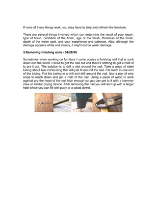 If none of these things work, you may have to strip and refinish the furniture.
There are several things involved which can determine the result of your repair:
type of finish, condition of the finish, age of the finish, thickness of the finish,
depth of the water spot, and your experience and patience. Also, although the
damage appears white and cloudy, it might not be water damage.
3.Removing finishing nails - 04/26/99
Sometimes when working on furniture I come across a finishing nail that is sunk
down into the wood. I need to get the nail out and there's nothing to get a hold of
to pry it out. The solution is to drill a slot around the nail. Take a piece of steel
tubing about two inches long that will just fit around the nail. File teeth in one end
of the tubing. Put the tubing in a drill and drill around the nail. Use a pair of wire
snips to reach down and get a hold of the nail. Using a piece of wood to work
against pry the head of the nail high enough so you can get to it with a hammer
claw or similar prying device. After removing the nail you will end up with a larger
hole which you can fill with putty or a wood dowel.
 