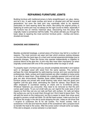 REPAIRING FURNITURE JOINTS
Building furniture with traditional joinery is fairly straightforward: cut, glue, clamp,
and let it dry. A well made mortise and tenon or dovetail joint will last several
generations, but even the best joint may eventually need to be repaired,
particularly on hard wearing items like chairs. Re-cutting the original joinery or
replacing an entire part may not always be the right course to follow, especially if
the furniture has an intrinsic historical value. Discovering how the piece was
originally made is sometimes half the battle. This article will take you through the
basic steps to repairing the most common furniture joints - mortise and tenon,
dovetail and dowel.
DIAGNOSE AND DISMANTLE
Besides accidental breakage, a joined piece of furniture may fail for a number of
reasons. The most common are wear and tear which produce racking stresses
on the joint (like the back legs of a chair) and normal expansion/shrinkage due to
seasonal changes. These two forces may operate independently or together to
produce failure at the glue line. A joint may also have been improperly cut when
originally constructed with one of the components either too large or small.
To properly repair a furniture joint you should completely dismantle it and replace
worn or damaged wood with wood from the same species. This advice is
perhaps the most disregarded by well-meaning novices and even poorly-trained
professionals. Nails, screws and metal brackets are often installed on loose joints
in an effort to repair them. Glue dribbled into a partially opened joint and hot melt
glue are also encountered. Besides these added fasteners, many production
furniture pieces are pinned with small finishing nails which held the glued joint
together until the glue dried, eliminating the need for clamps. Glue blocks are
often employed to counteract racking on chairs and to re-reinforce joinery.
Whatever fasteners you encounter, they need to be removed so that the joint
comes apart easily. To pry out small nails you can regrind the outer jaws of end
nippers so that they can pry out nails set flush with surface. On nails set below
the surface you can try to push them through but I find it best to leave them. This
will split the wood on the mating joint, but this is easier to repair than show wood
gouged to access a small nail head. On old flat head screws, make sure the tip of
the driver fits snugly in the slot to avoid stripping the slot. I keep an old driver that
I re-grind to customize the fit for old screws. For frozen screws, hold a
screwdriver in the slot and heat the shank of the screwdriver with a propane torch
to transfer the heat to the screw. After the screw cools it should come out easily.
If the slot is stripped, a screw extractor is a last resort.
 