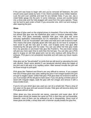 If the joint was loose to begin with and you've removed all fasteners, the joint
should come apart easily by hand. If not, there's probably some hidden fastener.
Look the joint over carefully and look for any tell-tale holes. If you can, slip a
metal feeler gauge into the joint. In some instances, screws are counter-bored
into a show side and the hole plugged with wood from the same species. These
can be hard to spot under a finish. If you encounter one, drill it out and re-plug it
after repairing the joint.
Glues
The type of glue used on the original joinery is important. Prior to the mid forties,
hot animal hide glue was the traditional glue used in furniture assembly. After
that time, PVA glues eventually replaced hide glue. Hide glue has some
annoying application characteristics but it's redemption is in the fact that it is
reversible. It can be "re-activated" with water and heat and it will re-bond to itself.
This means that joints originally glued with hide glue do not have to scraped to
bare wood to get the new glue to stick. Just re-apply some new glue after
moistening the old glue with hot water. You can use either hot hide glue made
from dry granules or pre-mixed hide glue like Franklin's. The pre-mixed variety
will give you more open time to work than the hot type. You can also use a PVA
glue to re-glue an old hide glued joint, but be very cautious with doing this on
antiques. PVA glue is not considered reversible and will make any future repairs
difficult.
Hide glue can be "de-activated" on joints that are still stuck by saturating the joint
with alcohol. Squirt some alcohol (I use denatured alcohol) along the edges of
the joint and it will wick in by capillary action. After several minutes the joint will
be loose enough to pull apart.
PVA glues like Titebond and Elmer's are very difficult to remove. If you suspect
that one of these glues was used, wetting the joint in hot vinegar loosens the joint
enough to wiggle it apart. Unlike hide glue, PVA glue does not re-bond to itself so
you must scrape off the old glue to bare wood. If you are gluing a broken piece of
wood with irregular edges, soak the glue with hot vinegar and remove it with a
brass bristle brush.
If you're not sure which glue was used you can do a simple test. Place a drop of
hot water on the glue and wait several minutes. Hide glue will become sticky and
PVA glues will turn white.
Other glues you may encounter are epoxy, urea-resin and super glue. All of
these glues should be treated the same as PVA in that they are non-reversible.
However, none of them can be softened to aid in disassembly. Since most of
these glues are brittle, a sharp blow with a hammer usually breaks the glue line.
 