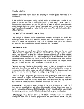 Stubborn Joints
In some situations a joint that is still properly or partially glued may need to be
dismantled.
If the joint can be wiggled, lightly tapping it with a hammer and a piece of soft
wood is usually enough to persuade it apart. If this doesn't work, placing it
between bench dogs and running the tail vise in reverse will pull apart even the
most stubborn joints. If the joint doesn't respond, snug the vise as far as you can
and then whack the dog (not the joint) with a hammer. This will dissipate the blow
of the hammer.
TECHNIQUES FOR INDIVIDUAL JOINTS
The design of different joints necessitates different techniques in repair. For
repair purposes you should acquaint yourself with the different types of joints.
Although there are exceptions, the most commonly used joints in furniture
construction are the mortise and tenon, dovetail and the dowel.
Mortise and tenon
This is the most commonly used joint in furniture construction and the one most
often in need of repair. It is used to joint wood with grain at right angles to each
other, and because of this, the contrary expansion/shrinkage of the different
members causes the glue to fail - loosening the joint. Cabinetmakers have been
aware of this for centuries, so variations of this standard joint have been devised
to keep the joint together when the glue fails. These include the pegged, offset
pegged, through wedged, and fox-wedged mortise and tenon.
When a standard mortise and tenon joint fails it is easy to disassemble by de-
activating the glue and pulling the joint apart. When the joint is pegged or
wedged, the joint will be loose, but will still hold together. To disassemble these
joints you need to remove the pins or wedges to get the joint apart.
Through Pegs - Pegs that go completely through the joint and come out the
other side can be tapped out from the other end. On old pieces these pegs are
usually tapered and are usually driven from the show side so tap from the
opposite side. If the pegs can't be tapped out easily, drill them out
Blind Pegs - Pegs that do not go through to the other side must be drilled out if
they cannot be pulled out with pliers. On valuable pieces, this should only be
done if restoration of structural integrity is the primary consideration. Use pegs of
the same species and hand whittle them to duplicate original construction.
Offset pegs - Pegs that are driven in offset holes in the tenon are impossible to
distinguish from blind or through pegs unless the joint is taken apart. This joint
 