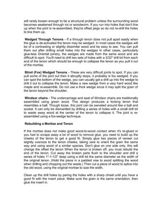 will rarely loosen enough to be a structural problem unless the surrounding wood
becomes weakened through rot or woodworm. If you run into holes that don't line
up when the joint is re-assembled, they're offset pegs so do not re-drill the holes
to line them up.
Wedged Through Tenons - If a through tenon does not pull apart easily when
the glue is de-activated the tenon may be wedged. In most cases the wedges will
be of a contrasting or slightly dissimilar wood and be easy to see. You can pull
them out after drilling small holes into the wedges In other cases, particularly
glue-less Oriental joinery, the wedges are made from the same wood and are
difficult to spot. You'll need to drill two sets of holes with a 3/32" drill bit from each
end of the tenon which should be enough to collapse the tenon as you pull it out
of the mortise.
Blind (Fox) Wedged Tenons - These are very difficult joints to spot. If you can
pull some of the joint out then it abruptly stops, it probably is fox wedged. If you
can spot the bottom of the wedge, you can usually get a drill up into the wedge to
drill it out to collapse the tenon. Make a new wedge from a very hard wood like
maple and re-assemble. Do not use a thick wedge since it may split the grain of
the tenon beyond the shoulder.
Windsor chairs - The undercarriage and seat of Windsor chairs are traditionally
assembled using green wood. This design produces a locking tenon that
resembles a ball. Though loose, this joint can be swiveled around like a ball and
socket. It can only be dismantled by drilling a series of holes with a small drill bit
to waste away wood at the center of the tenon to collapse it. The joint is re-
assembled using a fox-wedge technique.
Rebuilding a Mortise and Tenon
If the mortise does not make good wood-to-wood contact when it's re-glued or
you had to scrape away a lot of wood to remove glue, you need to build up the
cheeks of the tenon to get a good fit. Simply glue two pieces of veneer cut
slightly oversize to the tenon cheeks, taking care to orient the grain the same
way and using wood of a similar species. Don't glue on one side only, this will
change the offset the tenon When the tenon is broken off, you must rebuild the
end of the tenon. Cut away the broken parts flush to the shoulder and drill a
series of holes 1"-1-1/2" deep using a drill bit the same diameter as the width of
the original tenon. (Hold the piece in a padded vise to avoid splitting the wood
when drilling and chopping out the waste.) Then cut a piece of wood to splice into
the old wood, using the original mortise to size the width.
Clean up the drill holes by paring the holes with a sharp chisel until you have a
good fit with the insert piece. Make sure the grain is the same orientation, then
glue the insert in.
 
