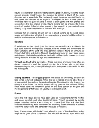 Round tenons broken at the shoulder present a problem. Rarely does the design
present enough "meat" below the shoulder to accept a dowel of the same
diameter as the tenon hole. The best way to repair these are to cut off the tenon
end below the shoulder at an angle of 30 degrees or less. A new piece of
oversized wood is glued on (this is called a scarf joint) and then planed and
spoke-shaved to the original profile. Round tenons can be enlarged to fit into
oversized mortise holes by either wrapping the tenon in a glue soaked plane
shaving or by expanding the tenon diameter with a wedge.
Mortises that are cracked or split can be re-glued as long as the wood closes
snugly so that the glue will stick. If not, a new piece of wood should be spliced in
and the mortise re-sized to fit the tenon.
Dovetails
Dovetails are another classic joint that form a mechanical lock in addition to the
glue bond from the mating wood surfaces. Like the mortise and tenon there are
many variations of this joint. The most common versions found on furniture are
through, half blind and sliding. Through dovetails are found on many case pieces
and drawers. Half-blind dovetails are the traditional favorite for drawer fronts and
sliding dovetails are used for legs and crests of chairs.
Through and half blind dovetails - These two joints are found most often on
drawer construction and the biggest problem is a broken pin or tail. After
disassembling the joint, a new piece is spiced in, then pared down until it fits with
the mating joint.
Sliding dovetails - The biggest problem with these are when they are used on
legs joined to turned pedestals. When the leg is racked or some other type of
stress applied, the grain of the pedestal cracks. Repairing the joint is easy, but
getting it apart is not due to the amount of long grain on the pedestal. Drilling
small holes down the outermost points of the male portion of the joint and
injecting alcohol or hot water will usually coax the joint apart.
Dowels
Since the mid 1850's dowels have been used as replacements for the mortise
and tenon, dovetail, and other traditional joints. Though despised by purists,
proper doweling creates a very strong and durable joint. Like any other joint,
stresses and contrary wood movement will invariably loosen the dowel in at least
one of the components and it should be re-glued or replaced.
Many times a dowel will simply loosen when the grain of the dowel is at a right
angle to the grain of the component. The joint can be tapped apart with a soft
 