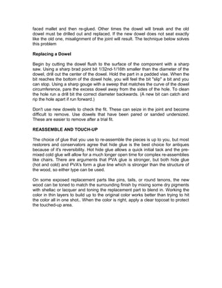 faced mallet and then re-glued. Other times the dowel will break and the old
dowel must be drilled out and replaced. If the new dowel does not seat exactly
like the old one, misalignment of the joint will result. The technique below solves
this problem
Replacing a Dowel
Begin by cutting the dowel flush to the surface of the component with a sharp
saw. Using a sharp brad point bit 1/32nd-1/16th smaller than the diameter of the
dowel, drill out the center of the dowel. Hold the part in a padded vise. When the
bit reaches the bottom of the dowel hole, you will feel the bit "slip" a bit and you
can stop. Using a sharp gouge with a sweep that matches the curve of the dowel
circumference, pare the excess dowel away from the sides of the hole. To clean
the hole run a drill bit the correct diameter backwards. (A new bit can catch and
rip the hole apart if run forward.)
Don't use new dowels to check the fit. These can seize in the joint and become
difficult to remove. Use dowels that have been pared or sanded undersized.
These are easier to remove after a trial fit.
REASSEMBLE AND TOUCH-UP
The choice of glue that you use to re-assemble the pieces is up to you, but most
restorers and conservators agree that hide glue is the best choice for antiques
because of it's reversibility. Hot hide glue allows a quick initial tack and the pre-
mixed cold glue will allow for a much longer open time for complex re-assemblies
like chairs. There are arguments that PVA glue is stronger, but both hide glue
(hot and cold) and PVA's form a glue line which is stronger than the structure of
the wood, so either type can be used.
On some exposed replacement parts like pins, tails, or round tenons, the new
wood can be toned to match the surrounding finish by mixing some dry pigments
with shellac or lacquer and toning the replacement part to blend in. Working the
color in thin layers to build up to the original color works better than trying to hit
the color all in one shot.. When the color is right, apply a clear topcoat to protect
the touched-up area.
 