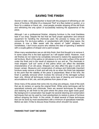 SAVING THE FINISH
Sooner or later, every woodworker is faced with the prospect of refinishing an old
piece of furniture. Whether it's a treasured "find" at a flea market or auction, or a
favor for a relative or friend, etc., most people consider stripping off the old finish
and refinishing the only option of successfully restoring the appearance of the
piece.
Although I am a professional finisher, stripping furniture is the most thankless
task in our shop. Despite the fact that we have proper application and exhaust
equipment for handling the chemicals used, the process is messy and time
consuming. For do-it-your-selfers, or woodworkers with limited shop space, the
process is now a littler easier with the advent of "safer" strippers, but
nonetheless, I don't know anyone who relishes the idea of spending a weekend
with a couple gallons of stripper and a paint scraper.
When many woodworkers see an old dirty finish, their first thought is to remove it.
In some cases this is the best approach as I will explain below. However, most
old finishes do not need to be completely removed to restore the appearance of
old furniture. Much of the patina on old pieces is on the outer surface of the wood
under the finish and is the result of exposure to sun and air. The chemicals in
most strippers "pull out" some of this patina which can affect the desirable
characteristics of an old piece. Strippers can also affect the glue in joints and
loosen veneer. Museums and conservators of antique and historically important
furniture rarely remove a finish and will only do so when the finish has degraded
to the point that the stability of the piece is jeopardized. Most of the time, the
finish is partially removed which involves the removal of the damaged surface
layer only. Almost all techniques involve some type of cleaning and removal of
accumulations of dirt, oils, and old polishes from years of use.
Since many of the pieces that come into my shop are antiques, most of the work
that we do centers on saving the original finish. While some techniques call for
specialized solvents and chemicals, there are several techniques for cleaning
and restoring an old finish to the point where the piece once again looks good.
My background in conservation has taught me several cleaning and conservation
techniques that can be used by most woodworkers to restore a piece of furniture
without stripping the finish. In this article, I'll detail several of these techniques
that can be done by most woodworkers with a minimum of specialized materials.
Before we start, I'd like to discuss those finishes which shouldn't be saved.
FINISHES THAT CAN'T BE SAVED
 