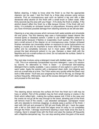 Before cleaning, it helps to know what the finish is so that the appropriate
cleaners can be used. I test the finish by a three step process using various
solvents. Find an inconspicuous spot such as behind a leg and dab a little
denatured ethyl alcohol on the finish with a small brush or cotton swab. After
thirty seconds tap the area with your finger - if it's sticky the finish is shellac. If the
alcohol doesn't affect the finish try a little lacquer thinner. If the finish still isn't
sticky, it is probably an oil-based varnish or polyurethane. Knowing which finish
you have minimizes possible damage from cleaning solvents as we will see later.
Cleaning is a two step process which removes both water-soluble and oil-soluble
dirt and grime. The first cleaning step uses a hydrocarbon based cleaner like
mineral spirits or Stoddard solvent. I prefer to use VM&P Naphtha rather than
mineral spirits because it flashes or evaporates much quicker. It's important to
test a small amount of the cleaner on an inconspicuous area. Certain oil-based
finishes varnishes can irreversibly whiten on exposure to some hydrocarbons so
testing is crucial and it's important to know what the finish is. Oil finishes may
soften and be completely removed, but in most cases VM&P Naphtha has
proved the best all-around solvent in my use. Dampen a clean cloth with the
Naphtha and rub a small surface at a time. Do not saturate the surface. Switch to
clean cloths frequently.
The next step involves using a detergent mixed with distilled water. I use Triton X
–100. This is an extremely concentrated non-ionic detergent. I use a 3% solution
by volume. An alternative to Triton is Dawn - a commercial dish-washing
detergent that is readily available. I use a solution of one capful in a pint of luke-
warm water. Apply the solution with a dampened clean cloth, (not dripping wet)
and rub a small area at a time. The Triton works very quickly while the Dawn may
work a little slower. You'll see your progress by the dirt on the rag, so change the
surface frequently. Afterwards, wipe all the excess detergent off with clean water
and proceed to the next step.
ABRADING
The cleaning above removes the surface dirt from the finish but it still may be
hazy or whitish. Part of this problem may be from small crazing or cracks in the
finish which reflect light - making the surface appear dull. If this is the case and
the cracks do not go all the way through to the wood, abrading part of the finish
will remove most of the cracks. I use stearated sandpaper, (sandpaper mixed
with zinc stearate to minimize clogging), to abrade away a portion of the finish. I
start with 240 grit and proceed to 320 grit and finally 400 grit. I back the paper
with a felt or cork block and avoid the edges since it's easy to cut completely
through the finish. I strongly recommend wearing a dust mask since the dust is
irritating. Sand in straight lines with the finish and wipe the residue off frequently
with a Naphtha dampened rag. You can stop sanding when the grain of the wood
 