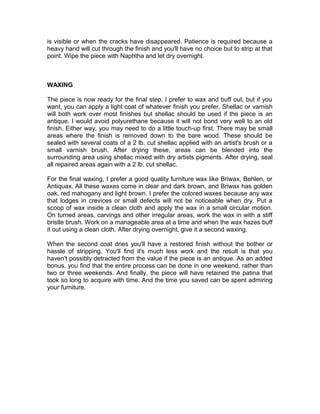 is visible or when the cracks have disappeared. Patience is required because a
heavy hand will cut through the finish and you'll have no choice but to strip at that
point. Wipe the piece with Naphtha and let dry overnight.
WAXING
The piece is now ready for the final step. I prefer to wax and buff out, but if you
want, you can apply a light coat of whatever finish you prefer. Shellac or varnish
will both work over most finishes but shellac should be used if the piece is an
antique. I would avoid polyurethane because it will not bond very well to an old
finish. Either way, you may need to do a little touch-up first. There may be small
areas where the finish is removed down to the bare wood. These should be
sealed with several coats of a 2 lb. cut shellac applied with an artist's brush or a
small varnish brush. After drying these, areas can be blended into the
surrounding area using shellac mixed with dry artists pigments. After drying, seal
all repaired areas again with a 2 lb. cut shellac.
For the final waxing, I prefer a good quality furniture wax like Briwax, Behlen, or
Antiquax. All these waxes come in clear and dark brown, and Briwax has golden
oak, red mahogany and light brown. I prefer the colored waxes because any wax
that lodges in crevices or small defects will not be noticeable when dry. Put a
scoop of wax inside a clean cloth and apply the wax in a small circular motion.
On turned areas, carvings and other irregular areas, work the wax in with a stiff
bristle brush. Work on a manageable area at a time and when the wax hazes buff
it out using a clean cloth. After drying overnight, give it a second waxing.
When the second coat dries you'll have a restored finish without the bother or
hassle of stripping. You'll find it's much less work and the result is that you
haven't possibly detracted from the value if the piece is an antique. As an added
bonus, you find that the entire process can be done in one weekend, rather than
two or three weekends. And finally, the piece will have retained the patina that
took so long to acquire with time. And the time you saved can be spent admiring
your furniture.
 