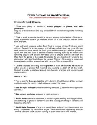 Finish Removal on Wood Furniture
The Correct Use of Paint Removers or Stripper
Directions for HAND Stripping.
* Work with plenty of ventilation, safety goggles or glases, and skin
protection.
Stay out of the direct sun and stay protected from wind or strong drafts if working
outside.
* Work in small areas starting at the top and working to the bottom of the piece.
Apply a generous coat of gel remover. Brush on in one direction. Do not brush
back and forth.
* Use soft wood scrapers and/or Steel Wool to remove crinkled finish and spent
stripper. Repeat the above process until all layers of old finish are gone. On fine
work, when the piece has all the finish gone and looks ready to refinish, go over it
again with one last coat of stripper carefully working from top to bottom and
removing stripper with Liberon #00 steel wool to ensure all traces of finish are
lifted from the pores of the wood. Neutralize the wood surface by washing the
piece down with Naphtha followed by Lacquer Thinner, if the piece is newer and
in very good condition, a washdown with Lacquer Thinner may suffice.
* Let the stripped piece dry thoroughly for at least 24 hours to 48 hours for
softer woods or pieces that required long soaking to clean off all the finish.
Refinish promptly to seal and protect from humidity changes and environmental
contamination.
HINTS & TIPS:
* Test to see if a through cleaning with Liberon's Wood Cleaner & Wax remover
might eliminate the need to totally strip and refinish the piece.
* Use the right stripper for the finish being removed. (Determine finish type with
solvents.)
* Use solvent washable strippers or paint removers.
* Avoid water washable removers to minimize grain raising, staining problems,
and softening of glues or adhesives and the subsequent lifting of veneers and
loosening of joinery.
* Avoid Metal Scrapers of any kind, wood fibers softened from the remover are
easily compressed by hard metal edges. These sometimes apparently invisible
`indents' can later show up after staining or even under clear coat finishes.
 