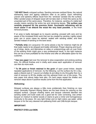 * DO NOT Sand a stripped surface. Sanding removes oxidized fibres, the natural
distressing wear and ageing collectors refer to as patina. Upon refinishing
uneven and splotchy effects result from the `windows' sanded into the surface.
Often sanded areas of stripped wood will not take stain or finish the same as the
unsanded part of the same piece. Therefore, for instance, sanding of a table leaf
usually means sanding the entire top and remaining leaves. The surface was
carefully prepared for the previous finish. Successful refinishing will be
much easier if we disturb the wood the very least possible, in the finish
removal process.
If an area is badly damaged as to require sanding; proceed with care and be
aware of the increased finish work that can be created by sanding. Lightly raised
grain can in some cases be stained, sealed with sanding sealer, and then
sanded instead of sanding on the bare wood.
* Partially strip (on Lacquers): On some pieces a top for instance might be all
that really needs to be stripped and totally refinished. Proper cleaning and touch-
up of dings, dents, and blemishes on sides or underpinnings with an over finish
of the existing finish might give a very professional result. In the right instance
this can be a more profitable for the finisher and offer an affordable option for the
customer.
* Use wax paper laid over the remover to slow evaporation and prolong working
time. On difficult finishes and in drafty work areas each application of remover
can then do more work.
* To lift paint or finish retained in the grain of open pored timber, despite
repeated applications of remover, try the following. Let the surface dry for a day,
apply a liberal coat of 1 pound cut shellac & and allow to dry throughly then try a
coat of remover to lift the shellac and the adhered finish out of the pores. The
wax paper trick above helps here also. On hard cases repeat the shellac and
remover steps above if positive results come from the first application.
Refinishing
Stripped surfaces are always a little more problematic than finishing on new
wood. Generally Pigment Wiping Stains are the best choice for coloring on the
stripped surface. Lacquer shading stains and lacquer colorants blended into
sanding sealer and build coats are a good bet for color correcting. Use amber
lacquer on medium to darker woods or stains to give a richer and homogeneous
continuity to the piece. On very light timber and on light colors use water -white
lacquer or for the very clearest non-yellowing finish use CAB-Acrylic lacquer.
IMPORTANT:
PROTECT EYES and SKIN.
 