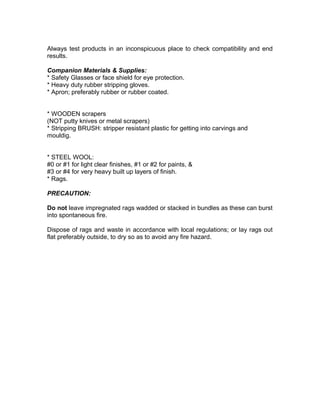 Always test products in an inconspicuous place to check compatibility and end
results.
Companion Materials & Supplies:
* Safety Glasses or face shield for eye protection.
* Heavy duty rubber stripping gloves.
* Apron; preferably rubber or rubber coated.
* WOODEN scrapers
(NOT putty knives or metal scrapers)
* Stripping BRUSH: stripper resistant plastic for getting into carvings and
mouldig.
* STEEL WOOL:
#0 or #1 for light clear finishes, #1 or #2 for paints, &
#3 or #4 for very heavy built up layers of finish.
* Rags.
PRECAUTION:
Do not leave impregnated rags wadded or stacked in bundles as these can burst
into spontaneous fire.
Dispose of rags and waste in accordance with local regulations; or lay rags out
flat preferably outside, to dry so as to avoid any fire hazard.
 