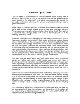 Furniture Tips & Tricks
Color is always a consideration in furniture whether you’re buying new or
refinishing. As important as color is it’s amazing how little the average person
knows about it. In this column we’ll try to add to your education. Be warned, this
is a reader-participation column...you’re going to have to do something in order to
get the full benefit!
When talking to a painter, decorator, or anyone who deals with color all the time
you’re liable to hear enough strange terms to make your head start spinning.
Primary, secondary, complementary...what are they talking about? Take a piece
of paper and draw a triangle. Label each corner of the triangle with one of the
following; Red, Blue, Yellow.
These are the primary colors. All other colors are made by mixing one or more of
these colors together, combined with black and/or white to get various shades.
Now on the line between the primary colors, place the following labels; between
red and yellow, place orange; between red and blue, place violet; between yellow
and blue, place green. These are the secondary colors. These colors are made
by mixing the adjacent primary colors. Add white, you get a lighter shade; add
black, you get darker. Complementary colors are those directly across from each
other. For instance, directly across from Red in our triangle is Green. Green and
red are complementary colors. Theoretically, mixing any two complementary
colors together should give black. It practice, you get a dark brown.
You often hear talk about "warm" and "cool" colors. Warm colors include red,
orange and yellow; cool colors would include blue, green, and violet. In
decorating, warm and cool colors are used to emphasize or de-emphasize room
areas. In paintings, particularly in portraits, cool colors are used as a background
in order not to detract from the subject of the painting. Warm colors are also used
in paintings (along with perspective) to draw your attention to a particular point in
the painting.
Color is very important in the choice of woods for furniture. Mahogany and walnut
traditionally have imparted a "rich" look. Oak, pine and maple, less so, leaning
more to function and practicality. Each species of wood (a subject for another
column or two) has its limitations as far as color is concerned. It would be very
difficult to make mahogany as light as pine. Because of the grain (which is a
function of color) it would be nearly impossible to make oak look like anything
else.
Color matching in stains is not difficult once you understand what the color you
see is composed of. A deep, rich mahogany has blue and red in it. A medium oak
has yellow/orange and black (believe it or not!). The traditional (30's,40's & 50's)
reddish maple has a reddish/orange and black.
 