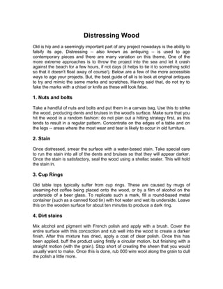 Distressing Wood
Old is hip and a seemingly important part of any project nowadays is the ability to
falsify its age. Distressing -- also known as antiquing -- is used to age
contemporary pieces and there are many variation on this theme. One of the
more extreme approaches is to throw the project into the sea and let it crash
against the beach for a few hours, if not days (it helps to tie it to something solid
so that it doesn't float away of course!). Below are a few of the more accessible
ways to age your projects. But, the best guide of all is to look at original antiques
to try and mimic the same marks and scratches. Having said that, do not try to
fake the marks with a chisel or knife as these will look false.
1. Nuts and bolts
Take a handful of nuts and bolts and put them in a canvas bag. Use this to strike
the wood, producing dents and bruises in the wood's surface. Make sure that you
hit the wood in a random fashion: do not plan out a hitting strategy first, as this
tends to result in a regular pattern. Concentrate on the edges of a table and on
the legs -- areas where the most wear and tear is likely to occur in old furniture.
2. Stain
Once distressed, smear the surface with a water-based stain. Take special care
to run the stain into all of the dents and bruises so that they will appear darker.
Once the stain is satisfactory, seal the wood using a shellac sealer. This will hold
the stain in.
3. Cup Rings
Old table tops typically suffer from cup rings. These are caused by mugs of
steaming-hot coffee being placed onto the wood, or by a film of alcohol on the
underside of a beer glass. To replicate such a mark, fill a round-based metal
container (such as a canned food tin) with hot water and wet its underside. Leave
this on the wooden surface for about ten minutes to produce a dark ring.
4. Dirt stains
Mix alcohol and pigment with French polish and apply with a brush. Cover the
entire surface with this concoction and rub well into the wood to create a darker
finish. After this mixture has dried, apply a coat of clear polish. Once this has
been applied, buff the product using firstly a circular motion, but finishing with a
straight motion (with the grain). Stop short of creating the sheen that you would
usually want to make. Once this is done, rub 000 wire wool along the grain to dull
the polish a little more.
 