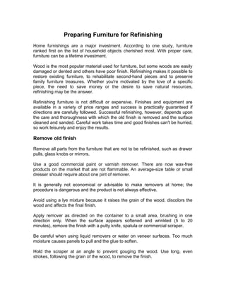 Preparing Furniture for Refinishing
Home furnishings are a major investment. According to one study, furniture
ranked first on the list of household objects cherished most. With proper care,
furniture can be a lifetime investment.
Wood is the most popular material used for furniture, but some woods are easily
damaged or dented and others have poor finish. Refinishing makes it possible to
restore existing furniture, to rehabilitate second-hand pieces and to preserve
family furniture treasures. Whether you're motivated by the love of a specific
piece, the need to save money or the desire to save natural resources,
refinishing may be the answer.
Refinishing furniture is not difficult or expensive. Finishes and equipment are
available in a variety of price ranges and success is practically guaranteed if
directions are carefully followed. Successful refinishing, however, depends upon
the care and thoroughness with which the old finish is removed and the surface
cleaned and sanded. Careful work takes time and good finishes can't be hurried,
so work leisurely and enjoy the results.
Remove old finish
Remove all parts from the furniture that are not to be refinished, such as drawer
pulls, glass knobs or mirrors.
Use a good commercial paint or varnish remover. There are now wax-free
products on the market that are not flammable. An average-size table or small
dresser should require about one pint of remover.
It is generally not economical or advisable to make removers at home; the
procedure is dangerous and the product is not always effective.
Avoid using a lye mixture because it raises the grain of the wood, discolors the
wood and affects the final finish.
Apply remover as directed on the container to a small area, brushing in one
direction only. When the surface appears softened and wrinkled (5 to 20
minutes), remove the finish with a putty knife, spatula or commercial scraper.
Be careful when using liquid removers or water on veneer surfaces. Too much
moisture causes panels to pull and the glue to soften.
Hold the scraper at an angle to prevent gouging the wood. Use long, even
strokes, following the grain of the wood, to remove the finish.
 