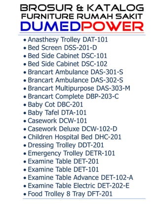  Anasthesy Trolley DAT-101
 Bed Screen DSS-201-D
 Bed Side Cabinet DSC-101
 Bed Side Cabinet DSC-102
 Brancart Ambulance DAS-301-S
 Brancart Ambulance DAS-302-S
 Brancart Multipurpose DAS-303-M
 Brancart Complete DBP-203-C
 Baby Cot DBC-201
 Baby Tafel DTA-101
 Casework DCW-101
 Casework Deluxe DCW-102-D
 Children Hospital Bed DHC-201
 Dressing Trolley DDT-201
 Emergency Trolley DETR-101
 Examine Table DET-201
 Examine Table DET-101
 Examine Table Advance DET-102-A
 Examine Table Electric DET-202-E
 Food Trolley 8 Tray DFT-201
 
