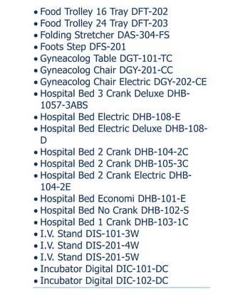  Food Trolley 16 Tray DFT-202
 Food Trolley 24 Tray DFT-203
 Folding Stretcher DAS-304-FS
 Foots Step DFS-201
 Gyneacolog Table DGT-101-TC
 Gyneacolog Chair DGY-201-CC
 Gyneacolog Chair Electric DGY-202-CE
 Hospital Bed 3 Crank Deluxe DHB-
1057-3ABS
 Hospital Bed Electric DHB-108-E
 Hospital Bed Electric Deluxe DHB-108-
D
 Hospital Bed 2 Crank DHB-104-2C
 Hospital Bed 2 Crank DHB-105-3C
 Hospital Bed 2 Crank Electric DHB-
104-2E
 Hospital Bed Economi DHB-101-E
 Hospital Bed No Crank DHB-102-S
 Hospital Bed 1 Crank DHB-103-1C
 I.V. Stand DIS-101-3W
 I.V. Stand DIS-201-4W
 I.V. Stand DIS-201-5W
 Incubator Digital DIC-101-DC
 Incubator Digital DIC-102-DC
 