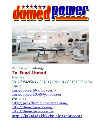 Pemesanan Hubungi :
Tn. Fuad Ahmad
Mobile :
081279569563 / 081317498418 / 081315904286
Email :
dumedpower@yahoo.com /
dumedpower2008@yahoo.com
Website :
http://penyaluralatkesehatan.com/
http://dumedpower.com/
http://dumedpower.co.id/
http://juknisdakbkkbn.blogspot.com/
 