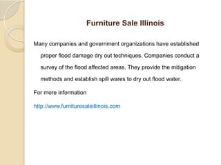 Furniture Sale Illinois
Many companies and government organizations have established
proper flood damage dry out techniques. Companies conduct a
survey of the flood affected areas. They provide the mitigation
methods and establish spill wares to dry out flood water.
For more information
http://www.furnituresaleillinois.com
 