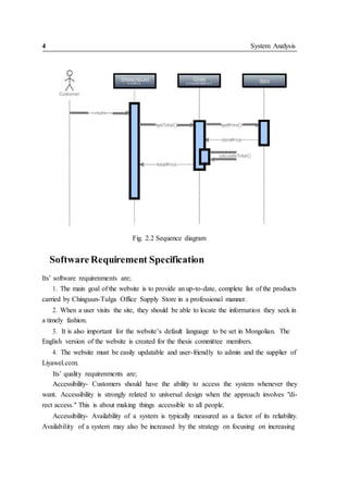 4 System Analysis
Fig. 2.2 Sequence diagram
Software Requirement Specification
Its’ software requirenments are;
1. The main goal of the website is to provide an up-to-date, complete list of the products
carried by Chinguun-Tulga Office Supply Store in a professional manner.
2. When a user visits the site, they should be able to locate the information they seek in
a timely fashion.
3. It is also important for the website’s default language to be set in Mongolian. The
English version of the website is created for the thesis committee members.
4. The website must be easily updatable and user-friendly to admin and the supplier of
Liyawel.com.
Its’ quality requirenments are;
Accessibility- Customers should have the ability to access the system whenever they
want. Accessibility is strongly related to universal design when the approach involves "di-
rect access." This is about making things accessible to all people.
Accessibility- Availability of a system is typically measured as a factor of its reliability.
Availability of a system may also be increased by the strategy on focusing on increasing
 