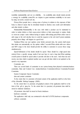 Software Requirement Specification 5
testability maintainability and not on reliability. . An availability plan should clearly provide
a strategy for availability control.We an- ticipate to grant maximum availability to our users
by using our newly created web site.
Privacy-Most people have a strong sense of privacy in relation to the exposure of their
body to others.It means that its absolutely banned to disclose ones credit card information
and other details to others.
Maintanability-Maintainability is the ease with which a product can be maintained in
order to isolate defects or their cause,correct defects or their cause,repair or replace faulty
or worn-out compo- nents without having to replace still-working parts,When artists want to
add songs to the web site,they have to send the requests to the web site.If system maintains
properly above things will happen in a good level.
Tmeliness-When one user updates some his/her personel data, the system shall ensure
that admin can automatically see the update within 2 seconds.When admin adds new videos
and MP3 songs to the site,it should provide the ability to customers to access those songs
simultaneously.
Speed-Submission of the details should be speed. There should be a high speed data
retrieval from a specific storage media if not user have to wait a long time.When updating
overall system it should be speed unless it provide old data to the users. And when one user
receive one data which is updated another user can get old data which is not updated so the
speed is very important.
Constraints are;
There are several kinds of constraints in one system.Among them physical constraints,business
constraints, Data and Content Con- straints,Hardware Constraints,Software Constraints,Personnel
Constraints.
System Component Specic Constraints:
data and content constraint-
To the extent that it is practical, all textual content of the application shall be in the form
of the eXtensible Markup Language (XML).
To the extent that it is practical, all graphical content of the application shall be in the
form of the .gif or .jpeg les. To the extent that it is practical, all persistent data shall be
stored in relational databases.
All persistent data shall be stored in Oracle databases
hardware constraint-
The application shall only use commercial-o-the-shelf (COTS) hardware components.
software constraint-
 