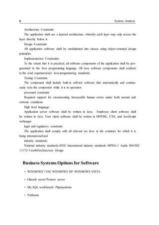6 System Analysis
Architecture Constraint:
The application shall use a layered architecture, whereby each layer may only access the
layer directly below it.
Design Constraint:
All application software shall be modularized into classes using object-oriented design
principles.
Implementation Constraints:
To the extent that it is practical, all software components of the application shall be pro-
grammed in the Java programming language. All Java software components shall conform
to the ocial organizational Java programming standards.
Testing Constraint:
The component shall include built-in self-test software that automatically and continu-
ously tests the component while it is in operation
personnel constraint
Required support for circumventing foreseeable human errors under both normal and
extreme conditions
High level language:
Application server software shall be written in Java. Employee client software shall
be written in Java. User client software shall be written in DHTML, CSS, and JavaScript
webpages
legal and regulatory constraint:
The application shall comply with all relevant tax laws in the countries for which it is
being internationalized
industry standards:
National industry standards-IEEE International industry standards MPEG-1 Audio ISO/IEC
11172-3 textbfArchitecture Design
Business Systems Options for Software
• WINDOWS 7 OS/ WINDOWS XP /WINDOWS VISTA
• Glasssh server/Tomcat server
• My SQL workbench/ Phpmyadmin
• Netbeans
 