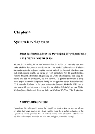 Chapter 4
System Development
Brief description about the Developing environmenttools
and programming language
We used JEE technology for our implementations.Java EE is Ora- cle’s enterprise Java com-
puting platform. The platform provides an API and runtime environment for developing
and running enterprise software, including network and web services, and other large-scale,
multi-tiered, scalable, reliable, and secure net- work applications. Java EE extends the Java
Platform, Standard Edition (Java SE),providing an API for object-relational map- ping, dis-
tributed and multi-tier architectures, and web services. The platform incorporates a design
based largely on modular components running on an application server. Software for Java
EE is primarily developed in the Java programming language. Optionally XML can be
used to override annotations or to deviate from the platform defaults.And we used MsSql,
Windows Server, Firefox and Opera and Safari and Windows XP / Vista / 7 for develop this.
Security Infrastructure
Liyawel.com has tight security system.We would not want to lose our precious players
by letting their email address get stolen. Another issue for a poker application is that
Liyawel.com should guarantee that bot will not receive unfair information.And here when
we store some data(ex. password) are used after encrypted to preserve security.
 
