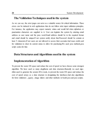 20 System Development
The Validation Techniques used in the system
As we can see, the error pages can serve as a valuable source for critical information. These
errors can be induced in web applications that do not follow strict input validation principles.
For instance, the application may expect numeric values and would fail when alphabets or
punctuation characters are supplied to it. User can loginnto the system by entering email
address as user name and the pass word.Email address should be in the required format
and email should be unique.If not system notify about that.Password should be contain at
least 5 characters.If not users are not allowed to access their accounts.And issue credit card
for validation to chect its current status to allow for purchasing.We used java methods,java
script codes for that.
Data Structures and Algorithms used in the system
Implementation of Algorithm
To prevent the waste OS space and reduce the cost of speed we have choose some strongest
algorithm. We have used so many alogithems and data structures.Basically we used algo-
rithm used to generate the session ID is weak, to prevent the waste OS space and reduce the
cost of speed arrays as a data structure in designining the interfaces.And also algorithems
for form validation , jquery , image sliders and other methods in boath java and java scripts.
 