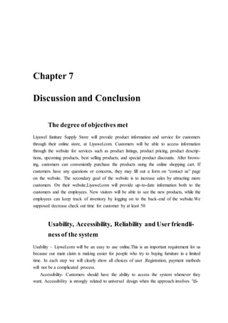 Chapter 7
Discussion and Conclusion
The degree of objectives met
Liyawel funiture Supply Store will provide product information and service for customers
through their online store, at Liyawel.com. Customers will be able to access information
through the website for services such as product listings, product pricing, product descrip-
tions, upcoming products, best selling products, and special product discounts. After brows-
ing, customers can conveniently purchase the products using the online shopping cart. If
customers have any questions or concerns, they may fill out a form on “contact us” page
on the website. The secondary goal of the website is to increase sales by attracting more
customers. On their website,Liyawel.com will provide up-to-date information both to the
customers and the employees. New visitors will be able to see the new products, while the
employees can keep track of inventory by logging on to the back-end of the website.We
supposed decrease check out time for customer by at least 50
Usability, Accessibility, Reliability and User friendli-
ness of the system
Usability – Liywel.com will be an easy to use online.This is an important requirement for us
because our main claim is making easier for people who try to buying furniture in a limited
time. In each step we will clearly show all choices of user .Registration, payment methods
will not be a complicated process.
Accessibility- Customers should have the ability to access the system whenever they
want. Accessibility is strongly related to universal design when the approach involves "di-
 