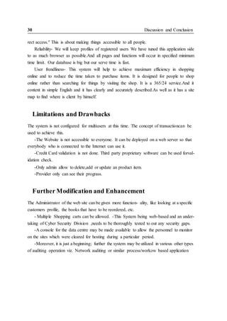 30 Discussion and Conclusion
rect access." This is about making things accessible to all people.
Reliability- We will keep profiles of registered users We have tuned this application side
to as much browser as possible.And all pages and functions will occur in specified minimum
time limit. Our database is big but our serve time is fast.
User frendliness- This system will help to achieve maximum efficiency in shopping
online and to reduce the time taken to purchase items. It is designed for people to shop
online rather than searching for things by visiting the shop. It is a 365/24 service.And it
content in simple English and it has clearly and accurately described.As well as it has a site
map to find where is client by himself.
Limitations and Drawbacks
The system is not configured for multiusers at this time. The concept of transactioncan be
used to achieve this.
-The Website is not accessible to everyone. It can be deployed on a web server so that
everybody who is connected to the Internet can use it.
-Credit Card validation is not done. Third party proprietary software can be used forval-
idation check.
-Only admin allow to delete,add or update an product item.
-Provider only can see their prograss.
Further Modification and Enhancement
The Administrator of the web site can be given more function- ality, like looking at a specific
customers profile, the books that have to be reordered, etc.
- Multiple Shopping carts can be allowed. -This System being web-based and an under-
taking of Cyber Security Division ,needs to be thoroughly tested to out any security gaps.
-A console for the data centre may be made available to allow the personnel to monitor
on the sites which were cleared for hosting during a particular period.
-Moreover, it is just a beginning; further the system may be utilized in various other types
of auditing operation viz. Network auditing or similar process/workow based application
 