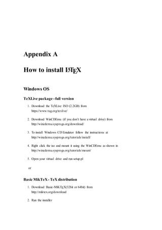 Appendix A
How to install LATEX
Windows OS
TeXLive package -full version
1. Download the TeXLive ISO (2.2GB) from
https://www.tug.org/texlive/
2. Download WinCDEmu (if you don’t have a virtual drive) from
http://wincdemu.sysprogs.org/download/
3. To install Windows CD Emulator follow the instructions at
http://wincdemu.sysprogs.org/tutorials/install/
4. Right click the iso and mount it using the WinCDEmu as shown in
http://wincdemu.sysprogs.org/tutorials/mount/
5. Open your virtual drive and run setup.pl
or
Basic MikTeX- TeX distribution
1. Download Basic-MiKTEX(32bit or 64bit) from
http://miktex.org/download
2. Run the installer
 