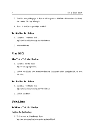 34 How to install LATEX
3. To add a new package go to Start » All Programs » MikTex » Maintenance (Admin)
and choose Package Manager
4. Select or search for packages to install
TexStudio - TexEditor
1. Download TexStudio from
http://texstudio.sourceforge.net/#downloads
2. Run the installer
Mac OS X
MacTeX -TeX distribution
1. Download the file from
https://www.tug.org/mactex/
2. Extract and double click to run the installer. It does the entire configuration, sit back
and relax.
TexStudio - TexEditor
1. Download TexStudio from
http://texstudio.sourceforge.net/#downloads
2. Extract and Start
Unix/Linux
TeXLive - TeX distribution
Getting the distribution:
1. TexLive can be downloaded from
http://www.tug.org/texlive/acquire-netinstall.html.
 