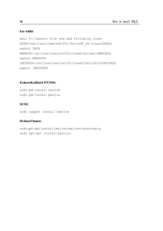 36 How to install LATEX
For 64Bit
edit $~/.bashrc file and add following lines
PATH=/usr/local/texlive/2011/bin/x86_64-linux:$PATH;
export PATH
MANPATH=/usr/local/texlive/2011/texmf/doc/man:$MANPATH;
export MANPATH
INFOPATH=/usr/local/texlive/2011/texmf/doc/info:$INFOPATH;
export INFOPATH
Fedora/RedHat/CENTOS:
sudo yum install texlive
sudo yum install psutils
SUSE:
sudo zypper install texlive
Debian/Ubuntu:
sudo apt-get install texlive texlive-latex-extra
sudo apt-get install psutils
 