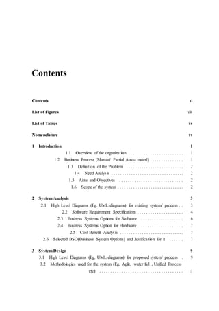Contents
Contents xi
List of Figures xiii
List of Tables xv
Nomenclature xv
1 Introduction 1
1.1 Overview of the organization . . . . . . . . . . . . . . . . . . . . . . . . . 1
1.2 Business Process (Manual/ Partial Auto- mated) . . . . . . . . . . . . . . . 1
1.3 Definition of the Problem . . . . . . . . . . . . . . . . . . . . . . . . . . . 2
1.4 Need Analysis . . . . . . . . . . . . . . . . . . . . . . . . . . . . . . . . . 2
1.5 Aims and Objectives . . . . . . . . . . . . . . . . . . . . . . . . . . . . . 2
1.6 Scope of the system . . . . . . . . . . . . . . . . . . . . . . . . . . . . . . 2
2 System Analysis 3
2.1 High Level Diagrams (Eg. UML diagrams) for existing system/ process . . 3
2.2 Software Requirement Specification . . . . . . . . . . . . . . . . . . . . . 4
2.3 Business Systems Options for Software . . . . . . . . . . . . . . . . . . . 6
2.4 Business Systems Option for Hardware . . . . . . . . . . . . . . . . . . . 7
2.5 Cost Benefit Analysis . . . . . . . . . . . . . . . . . . . . . . . . . . . . . 7
2.6 Selected BSO(Business System Options) and Justification for it . . . . . . 7
3 System Design 9
3.1 High Level Diagrams (Eg. UML diagrams) for proposed system/ process . 9
3.2 Methodologies used for the system (Eg. Agile, water fall , Unified Process
etc) . . . . . . . . . . . . . . . . . . . . . . . . . . . . . . . . . . . . . . 11
 
