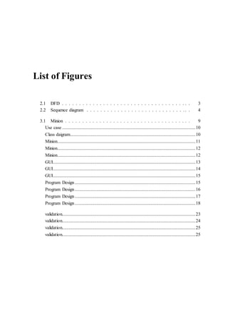 List of Figures
2.1 DFD . . . . . . . . . . . . . . . . . . . . . . . . . . . . . . . . . . . . . . 3
2.2 Sequence diagram . . . . . . . . . . . . . . . . . . . . . . . . . . . . . . . 4
3.1 Minion . . . . . . . . . . . . . . . . . . . . . . . . . . . . . . . . . . . . . 9
Use case ....................................................................................................................10
Class daigram.............................................................................................................10
Minion........................................................................................................................11
Minion........................................................................................................................12
Minion........................................................................................................................12
GUI............................................................................................................................13
GUI............................................................................................................................14
GUI............................................................................................................................15
Program Design.........................................................................................................15
Program Design.........................................................................................................16
Program Design.........................................................................................................17
Program Design.........................................................................................................18
validation....................................................................................................................23
validation....................................................................................................................24
validation....................................................................................................................25
validation....................................................................................................................25
 