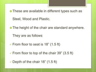  These are available in different types such as
Steel, Wood and Plastic.
 The height of the chair are standard anywhere.
They are as follows
 From floor to seat is 18” (1.5 ft)
 From floor to top of the chair 39” (3.5 ft)
 Depth of the chair 18” (1.5 ft)
 