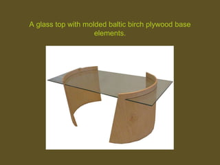 A glass top with molded baltic birch plywood base
elements.
 