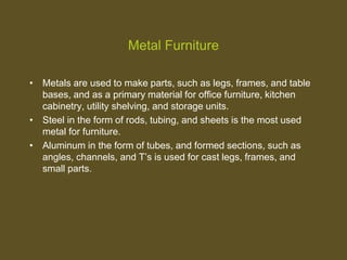 Metal Furniture
• Metals are used to make parts, such as legs, frames, and table
bases, and as a primary material for office furniture, kitchen
cabinetry, utility shelving, and storage units.
• Steel in the form of rods, tubing, and sheets is the most used
metal for furniture.
• Aluminum in the form of tubes, and formed sections, such as
angles, channels, and T’s is used for cast legs, frames, and
small parts.
 