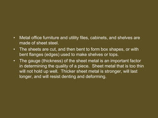 • Metal office furniture and utility files, cabinets, and shelves are
made of sheet steel.
• The sheets are cut, and then bent to form box shapes, or with
bent flanges (edges) used to make shelves or tops.
• The gauge (thickness) of the sheet metal is an important factor
in determining the quality of a piece. Sheet metal that is too thin
will not hold up well. Thicker sheet metal is stronger, will last
longer, and will resist denting and deforming.
 
