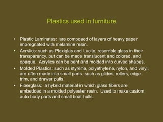 Plastics used in furniture
• Plastic Laminates: are composed of layers of heavy paper
impregnated with melamine resin.
• Acrylics: such as Plexiglas and Lucite, resemble glass in their
transparency, but can be made translucent and colored, and
opaque. Acrylics can be bent and molded into curved shapes.
• Molded Plastics: such as styrene, polyethylene, nylon, and vinyl,
are often made into small parts, such as glides, rollers, edge
trim, and drawer pulls.
• Fiberglass: a hybrid material in which glass fibers are
embedded in a molded polyester resin. Used to make custom
auto body parts and small boat hulls.
 