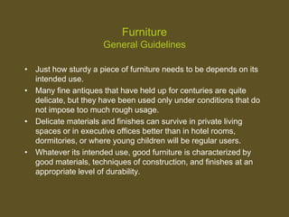 Furniture
General Guidelines
• Just how sturdy a piece of furniture needs to be depends on its
intended use.
• Many fine antiques that have held up for centuries are quite
delicate, but they have been used only under conditions that do
not impose too much rough usage.
• Delicate materials and finishes can survive in private living
spaces or in executive offices better than in hotel rooms,
dormitories, or where young children will be regular users.
• Whatever its intended use, good furniture is characterized by
good materials, techniques of construction, and finishes at an
appropriate level of durability.
 