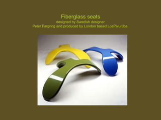 Fiberglass seats
designed by Swedish designer
Peter Fargring and produced by London based LosPalurdos.
 
