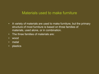 Materials used to make furniture
• A variety of materials are used to make furniture, but the primary
structure of most furniture is based on three families of
materials, used alone, or in combination.
• The three families of materials are:
• wood
• metal
• plastics
 