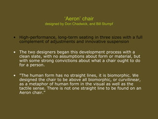 ‘Aeron’ chair
designed by Don Chadwick, and Bill Stumpf
• High-performance, long-term seating in three sizes with a full
complement of adjustments and innovative suspension
• The two designers began this development process with a
clean slate, with no assumptions about form or material, but
with some strong convictions about what a chair ought to do
for a person.
• "The human form has no straight lines, it is biomorphic. We
designed the chair to be above all biomorphic, or curvilinear,
as a metaphor of human form in the visual as well as the
tactile sense. There is not one straight line to be found on an
Aeron chair.”
 
