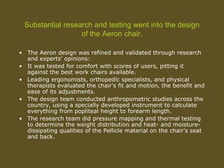Substantial research and testing went into the design
of the Aeron chair.
• The Aeron design was refined and validated through research
and experts' opinions:
• It was tested for comfort with scores of users, pitting it
against the best work chairs available.
• Leading ergonomists, orthopedic specialists, and physical
therapists evaluated the chair's fit and motion, the benefit and
ease of its adjustments.
• The design team conducted anthropometric studies across the
country, using a specially developed instrument to calculate
everything from popliteal height to forearm length.
• The research team did pressure mapping and thermal testing
to determine the weight distribution and heat- and moisture-
dissipating qualities of the Pellicle material on the chair's seat
and back.
 