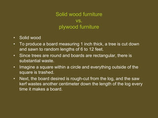 Solid wood furniture
vs.
plywood furniture
• Solid wood
• To produce a board measuring 1 inch thick, a tree is cut down
and sawn to random lengths of 6 to 12 feet.
• Since trees are round and boards are rectangular, there is
substantial waste.
• Imagine a square within a circle and everything outside of the
square is trashed.
• Next, the board desired is rough-cut from the log, and the saw
kerf wastes another centimeter down the length of the log every
time it makes a board.
 
