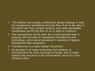• "The Pellicle was equally a deliberate design strategy in that
its transparency symbolizes the free flow of air to the skin in
the same way lace, window screens, and other permeable
membranes permit the flow of air or light or moisture.
• The transparency of the chair as a visual element was in
keeping with the idea of transparent architecture and
technology, which Aeron pioneered in advance of Apple's
transparent iMac computers.
• Transparency is a major design movement.
• Its purpose is to make technology less opaque, to
communicate the inner workings of things, and to make
objects less intrusive in the environment. Aeron is a non-
intrusive chair."
 