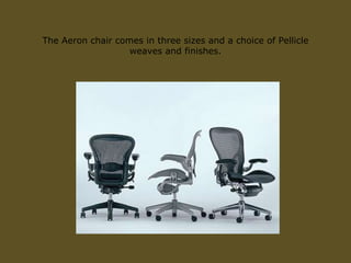 The Aeron chair comes in three sizes and a choice of Pellicle
weaves and finishes.
 