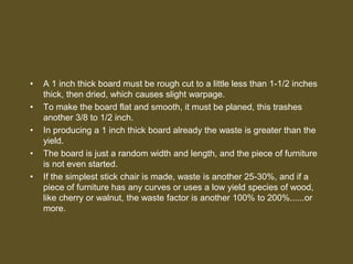 • A 1 inch thick board must be rough cut to a little less than 1-1/2 inches
thick, then dried, which causes slight warpage.
• To make the board flat and smooth, it must be planed, this trashes
another 3/8 to 1/2 inch.
• In producing a 1 inch thick board already the waste is greater than the
yield.
• The board is just a random width and length, and the piece of furniture
is not even started.
• If the simplest stick chair is made, waste is another 25-30%, and if a
piece of furniture has any curves or uses a low yield species of wood,
like cherry or walnut, the waste factor is another 100% to 200%......or
more.
 